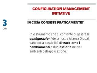 CONFIGURATIONMANAGEMENT
INITIATIVE
IN COSA CONSISTE PRATICAMENTE?
3CMI
E’ lo strumento che ci consente di gestire le
conﬁgurazioni della nostra istanza Drupal,
dandoci la possibilità di tracciarne i
cambiamenti e di rilasciarle nei vari
ambienti dell’applicazione.
conﬁgurazioni
 