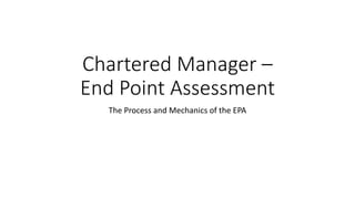 Chartered Manager –
End Point Assessment
The Process and Mechanics of the EPA
 