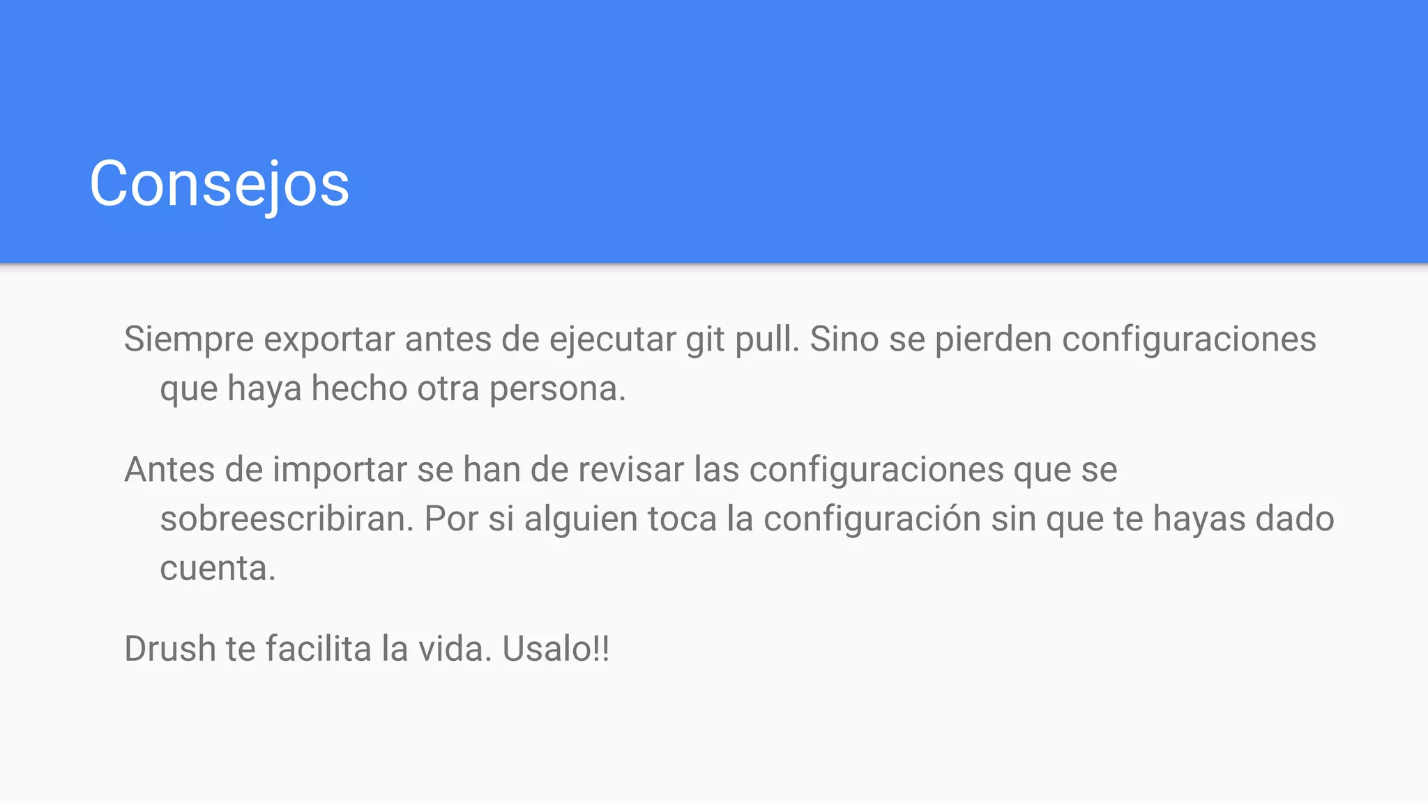 Consejos
Siempre exportar antes de ejecutar git pull. Sino se pierden configuraciones
que haya hecho otra persona.
Antes de importar se han de revisar las configuraciones que se
sobreescribiran. Por si alguien toca la configuración sin que te hayas dado
cuenta.
Drush te facilita la vida. Usalo!!
 