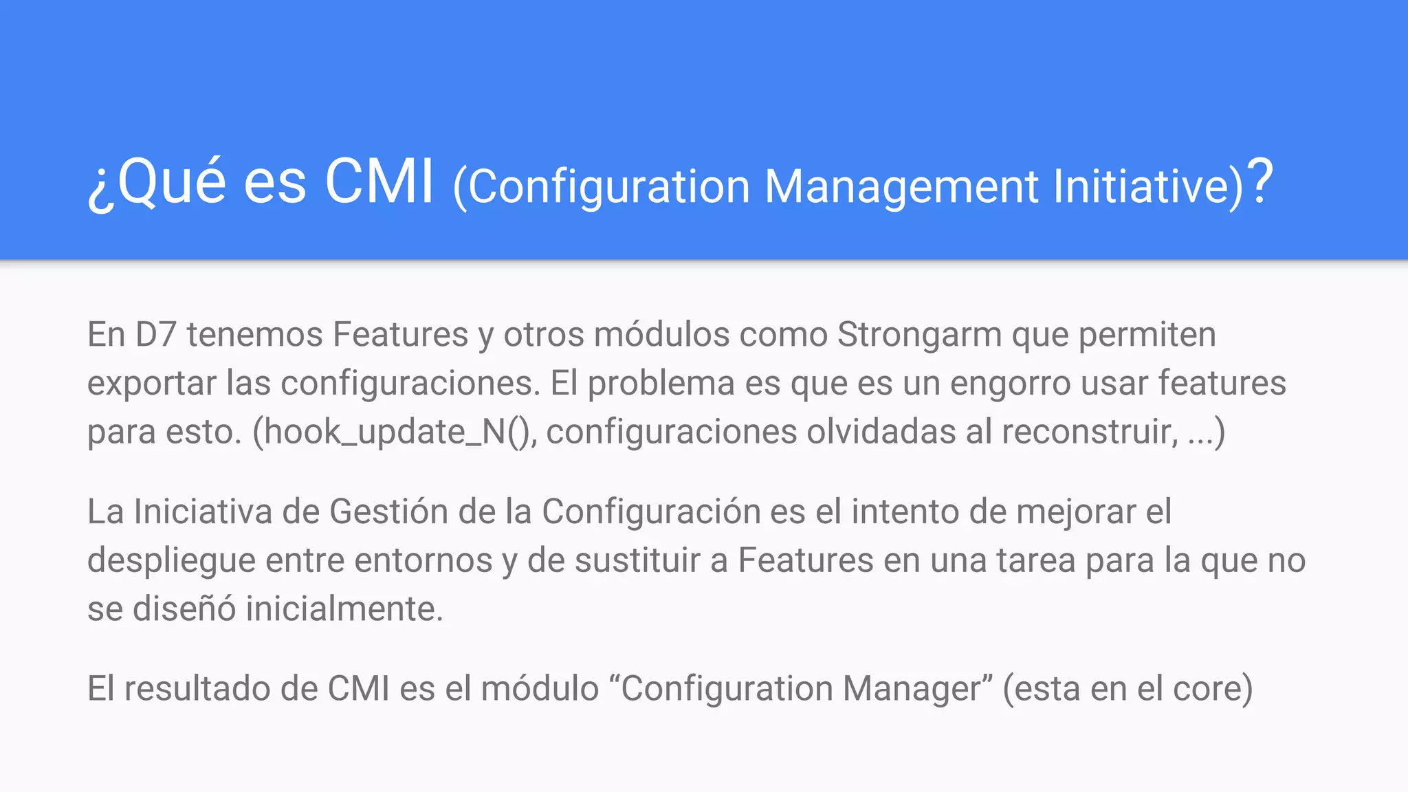 ¿Qué es CMI (Configuration Management Initiative)?
En D7 tenemos Features y otros módulos como Strongarm que permiten
exportar las configuraciones. El problema es que es un engorro usar features
para esto. (hook_update_N(), configuraciones olvidadas al reconstruir, ...)
La Iniciativa de Gestión de la Configuración es el intento de mejorar el
despliegue entre entornos y de sustituir a Features en una tarea para la que no
se diseñó inicialmente.
El resultado de CMI es el módulo “Configuration Manager” (esta en el core)
 