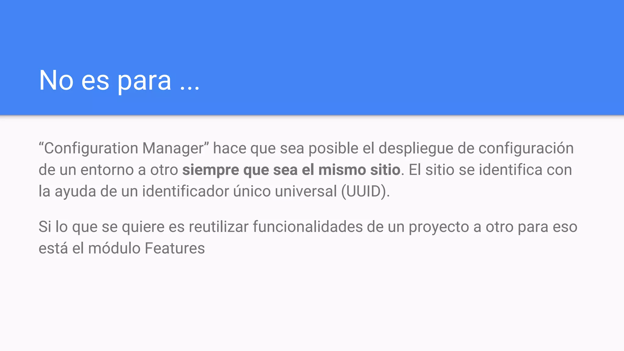 No es para ...
“Configuration Manager” hace que sea posible el despliegue de configuración
de un entorno a otro siempre que sea el mismo sitio. El sitio se identifica con
la ayuda de un identificador único universal (UUID).
Si lo que se quiere es reutilizar funcionalidades de un proyecto a otro para eso
está el módulo Features
 