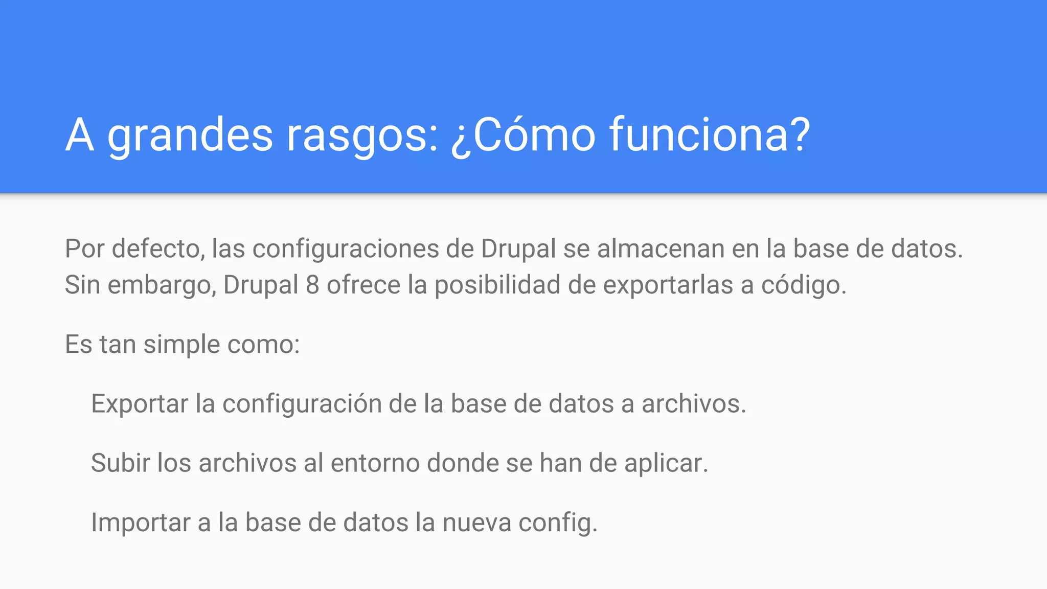A grandes rasgos: ¿Cómo funciona?
Por defecto, las configuraciones de Drupal se almacenan en la base de datos.
Sin embargo, Drupal 8 ofrece la posibilidad de exportarlas a código.
Es tan simple como:
Exportar la configuración de la base de datos a archivos.
Subir los archivos al entorno donde se han de aplicar.
Importar a la base de datos la nueva config.
 