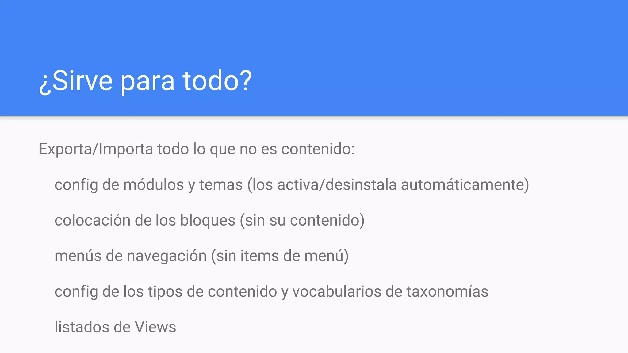 ¿Sirve para todo?
Exporta/Importa todo lo que no es contenido:
config de módulos y temas (los activa/desinstala automáticamente)
colocación de los bloques (sin su contenido)
menús de navegación (sin items de menú)
config de los tipos de contenido y vocabularios de taxonomías
listados de Views
 