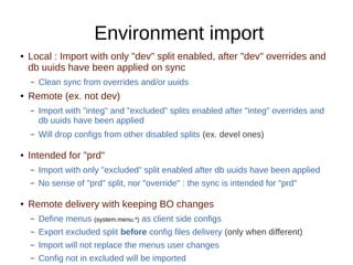 Environment import
● Local : Import with only "dev" split enabled, after "dev" overrides and
db uuids have been applied on sync
– Clean sync from overrides and/or uuids
● Remote (ex. not dev)
– Import with "integ" and "excluded" splits enabled after "integ" overrides and
db uuids have been applied
– Will drop configs from other disabled splits (ex. devel ones)
● Intended for "prd"
– Import with only "excluded" split enabled after db uuids have been applied
– No sense of "prd" split, nor "override" : the sync is intended for "prd"
● Remote delivery with keeping BO changes
– Define menus (system.menu.*) as client side configs
– Export excluded split before config files delivery (only when different)
– Import will not replace the menus user changes
– Config not in excluded will be imported
 