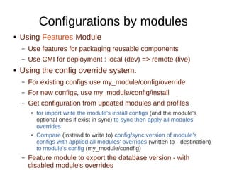 Configurations by modules
● Using Features Module
– Use features for packaging reusable components
– Use CMI for deployment : local (dev) => remote (live)
● Using the config override system.
– For existing configs use my_module/config/override
– For new configs, use my_module/config/install
– Get configuration from updated modules and profiles
● for import write the module's install configs (and the module's
optional ones if exist in sync) to sync then apply all modules'
overrides
● Compare (instead to write to) config/sync version of module's
configs with applied all modules' overrides (written to --destination)
to module's config (my_module/condfig)
– Feature module to export the database version - with
disabled module's overrides
 