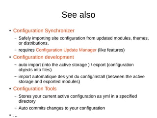 See also
● Configuration Synchronizer
– Safely importing site configuration from updated modules, themes,
or distributions.
– requires Configuration Update Manager (like features)
● Configuration development
– auto import (into the active storage ) / export (configuration
objects into files)
– import automatique des yml du config/install (between the active
storage and exported modules)
● Configuration Tools
– Stores your current active configuration as yml in a specified
directory
– Auto commits changes to your configuration
● ...
 