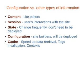 Configuration vs. other types of information
● Content - site editors
● Session - user's interactions with the site
● State - Change frequently, don't need to be
deployed
● Configuration - site builders, will be deployed
● Cache - Speed up data retrieval, Tags
invalidation, Contexts
 