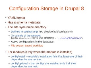 Configuration Storage in Drupal 8
● YAML format
● Has a schema metadata
● The site syncronize directory
– Defined in settings.php (ex. sites/default/config/sync)
– Or outside of the webroot
$config_directories[CONFIG_SYNC_DIRECTORY] = '../config/default/sync';
– Active configuration: in the database
– File system based workflow
● For modules (Only when the module is installed)
– config/install – module's installation fails if at least one of their
dependencies are not met.
– config/optional – that configs are installed only if all their
dependencies are met.
 