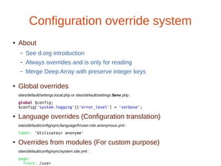 Configuration override system
● About
– See d.org introduction
– Always overrides and is only for reading
– Merge Deep Array with preserve integer keys
● Global overrides
sites/default/settings.local.php or sites/default/settings.$env.php :
global $config;
$config['system.logging']['error_level'] = 'verbose';
● Language overrides (Configuration translation)
sites/default/config/sync/language/fr/user.role.anonymous.yml :
label: 'Utilisateur anonyme'
● Overrides from modules (For custom purpose)
sites/default/config/sync/system.site.yml :
page:
front: /user
 
