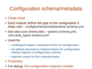 Configuration schema/metadata
● Cheat sheet
●
Each module define the type of the configuration it
ships with – config/schema/modulename.schema.yml
● See also core shema files - system.schema.yml,
core.data_types.schema.yml
● Used for
– multilingual support, translation forms for configuration
– the default persistence implementation for configuration
entities requires a configuration schema
– typecast values to their expected types
● Properties
● For debug The configuration inspector module
 