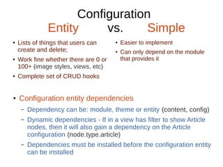 Configuration
Entity vs. Simple
● Lists of things that users can
create and delete;
● Work fine whether there are 0 or
100+ (image styles, views, etc)
● Complete set of CRUD hooks
● Easier to implement
● Can only depend on the module
that provides it
● Configuration entity dependencies
– Dependency can be: module, theme or entity (content, config)
– Dynamic dependencies - If in a view has filter to show Article
nodes, then it will also gain a dependency on the Article
configuration (node.type.article)
– Dependencies must be installed before the configuration entity
can be installed
 