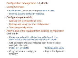 – Install my_prf profile
– Copy the source config/sync
directory
– Get database uuids
– Import Configuration
● Configuration management UI, drush
● Config Override
– Environment (and/or multisite) overrides + splits
– Override existing configs by modules
● Config example module
– Working with Configuration Forms
– Defining and using your own configuration
– Translating configuration
● Allow a site to be installed from existing configuration
Until done:
– Create my_prf profile with just my_prf.info.yml. Use
core/profiles/minimal/minimal.info.yml as example
– Add as dependencies all modules from the source site
core.extension.yml.
 