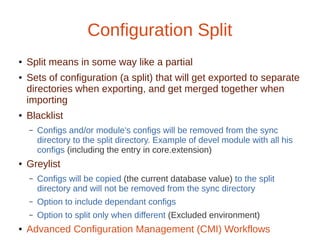 Configuration Split
● Split means in some way like a partial
● Sets of configuration (a split) that will get exported to separate
directories when exporting, and get merged together when
importing
● Blacklist
– Configs and/or module's configs will be removed from the sync
directory to the split directory. Example of devel module with all his
configs (including the entry in core.extension)
● Greylist
– Configs will be copied (the current database value) to the split
directory and will not be removed from the sync directory
– Option to include dependant configs
– Option to split only when different (Excluded environment)
● Advanced Configuration Management (CMI) Workflows
 