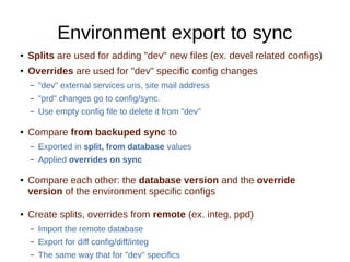 Environment export to sync
● Splits are used for adding "dev" new files (ex. devel related configs)
● Overrides are used for "dev" specific config changes
– "dev" external services uris, site mail address
– "prd" changes go to config/sync.
– Use empty config file to delete it from "dev"
● Compare from backuped sync to
– Exported in split, from database values
– Applied overrides on sync
● Compare each other: the database version and the override
version of the environment specific configs
● Create splits, overrides from remote (ex. integ, ppd)
– Import the remote database
– Export for diff config/diff/integ
– The same way that for "dev" specifics
 