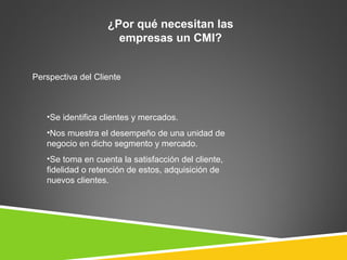 ¿Por qué necesitan las
                     empresas un CMI?


Perspectiva del Cliente



   •Se identifica clientes y mercados.
   •Nos muestra el desempeño de una unidad de
   negocio en dicho segmento y mercado.
   •Se toma en cuenta la satisfacción del cliente,
   fidelidad o retención de estos, adquisición de
   nuevos clientes.
 