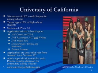 University of California 10 campuses in CA – only 9 open for undergraduates Target upper 12% of high school students Minimum GPA is 3.0 Application criteria is based upon: A-G Courses and GPA SAT Reasoning or ACT  with  Writing SAT Subject Tests Extracurricular Activities and Involvement Personal Statement Applications are due senior year from  November 1st to November 30 th Admit upper division transfers only; Priority transfer admission for community college students  www.universityofcalifornia.edu ABDC Kaba Modern-UC Irvine 