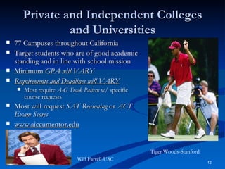Private and Independent Colleges and Universities 77 Campuses throughout California Target students who are of good academic standing and in line with school mission Minimum  GPA will VARY Requirements and Deadlines will VARY Most require  A-G Track Pattern  w/ specific course requests Most will request  SAT Reasoning  or  ACT Exam Scores www.aiccumentor.edu Tiger Woods-Stanford Will Farrell-USC 