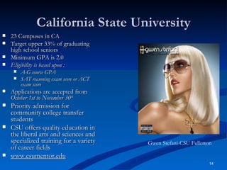 California State University 23 Campuses in CA Target upper 33% of graduating high school seniors Minimum GPA is 2.0 Eligibility is based upon : A-G course GPA SAT reasoning exam score or ACT exam score Applications are accepted from  October 1st to November 30 th Priority admission for community college transfer students CSU offers quality education in the liberal arts and sciences and specialized training for a variety of career fields www.csumentor.edu Gwen Stefani-CSU Fullerton 