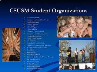 CSUSM Student Organizations Accounting Society American Institute of Graphic Arts Alpha Chi Omega Alpha Kappa Psi Alpha Pi Sigma Alpha Xi Delta American Chemical Society American Indian Student Alliance Amnesty International Anime Project Alliance Art of Living Asian Pacific Student Society Association for Computing Machinery Ballet Folklorico Tierra Caliente B.A.P.S. Biotech Club Black Student Union California Coalition for Women Prisoners Cal State Film Crew Christ on Campus College Democrats College Republicans Communication Society 