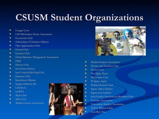 CSUSM Student Organizations Cougar Crew CSUSM-Student Nurse Association Economics Club Fellowship of Christian Athletes Film Appreciation Club French Club German Club Global Business Management Association Hillel History Club Investment Society Jam Control Hip-Hop Club Japanese Club Kamalayan Alliance Kappa Omicron Nu L.D.S.S.A. LGBTA Math Club M.E.Ch.A. Middle Eastern Association Muslim Student Association Parents and Teachers Club Persian Club Phi Alpha Theta Philosophy Club Pi Sigma Alpha Political Science Club Sigma Alpha Epsilon Sigma Lota Epsilon Soka Gakkai International Buddhist Club Veterans Association Vietnamese Student Association Yellow Ribbon Cllub Zeta Beta Tau 