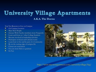 Top Ten Reasons to Live on Campus On Campus Location Meet New People Interact With Faculty members more Frequently Learn and Grow w/ other College Students Become involved in leadership activities Participate in Social and Cultural events Learn how to live and be part of a Community Be on the cutting edge of campus life Classes are convenient You are more likely to graduate Its Fun http://www.myownapartment.com/universityvillage/faq/ 