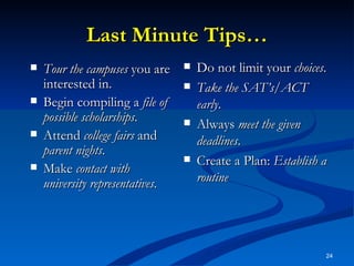 Last Minute Tips… Tour the campuses  you are interested in. Begin compiling a  file of possible scholarships . Attend  college fairs  and  parent nights . Make  contact with university representatives . Do not limit your  choices . Take the SAT’s/ACT early . Always  meet the given deadlines . Create a Plan:  Establish a routine 