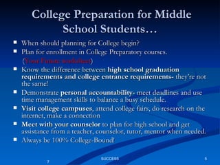 College Preparation for Middle School Students… When should planning for College begin? Plan for enrollment in College Preparatory courses.  ( Your Future worksheet ) Know the difference between  high school graduation requirements and college entrance requirements-  they’re not the same! Demonstrate  personal accountability-  meet deadlines and use time management skills to balance a busy schedule. Visit college campuses , attend college fairs, do research on the internet, make a connection  Meet with your counselor  to plan for high school and get assistance from a teacher, counselor, tutor, mentor when needed. Always be 100% College-Bound! SUCCESS 7 