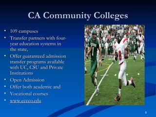 CA Community Colleges 109 campuses Transfer partners with four-year education systems in the state, Offer guaranteed admission transfer programs available with UC, CSU and Private Institutions Open Admission Offer both academic and  Vocational courses  www.cccco.edu 