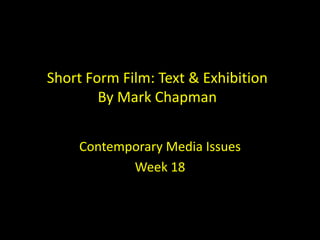 Short Form Film: Text & Exhibition
By Mark Chapman
Contemporary Media Issues
Week 18
 