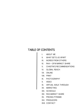 TABLE	 OF	 CONTENTS
I. ABOUT ME
II. WHAT SETS US APART
III. WORDS FROM OTHERS
IV. RHA + DFW MARKET SHARE
V. CHASTIN’S RECOMMENDATIONS
VI. GLOBAL REACH
VII. ONLINE
VIII. PRINT
IX. PHOTOGRAPHY
X. VIDEO
XI. VIRTUAL WALK THROUGH
XII. MARKETING
XIII. SCHEDULE
XIV. RHA MARKET SHARE
XV. PRICING PYRAMID
XVI. PRODUCERS
XVII. CONTACT
 