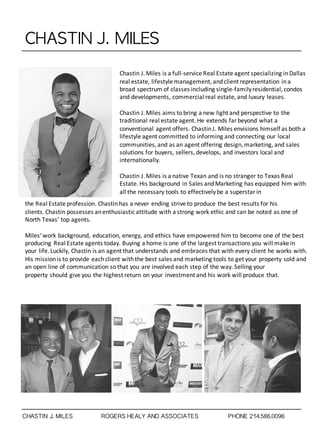 CHASTIN	 J.	 MILES
Chastin	
  J.	
  Miles	
  is	
  a	
  full-­‐service	
  Real	
  Estate	
  agent	
  specializing	
  in	
  Dallas	
  
real	
  estate,	
  lifestyle	
  management,	
  and	
  client	
  representation	
  in	
  a	
  
broad	
  spectrum	
  of	
  classes	
  including	
  single-­‐family	
  residential,	
  condos	
  
and	
  developments,	
  commercial	
  real	
  estate,	
  and	
  luxury	
  leases.
Chastin	
  J.	
  Miles	
  aims	
  to	
  bring	
  a	
  new	
  light	
  and	
  perspective	
  to	
  the	
  
traditional	
  real	
  estate	
  agent.	
  He	
  extends	
  far	
  beyond	
  what	
  a	
  
conventional	
  agent	
  offers.	
  Chastin	
  J.	
  Miles	
  envisions	
  himself	
  as	
  both	
  a	
  
lifestyle	
  agent	
  committed	
  to	
  informing	
  and	
  connecting	
  our	
  local	
  
communities,	
  and	
  as	
  an	
  agent	
  offering	
  design,	
  marketing,	
  and	
  sales	
  
solutions	
  for	
  buyers,	
  sellers,	
  develops,	
  and	
  investors	
  local	
  and	
  
internationally.
Chastin	
  J.	
  Miles is	
  a	
  native	
  Texan	
  and	
  is	
  no	
  stranger	
  to Texas	
  Real	
  
Estate.	
  His	
  background	
  in	
  Sales	
  and	
  Marketing	
  has	
  equipped	
  him	
  with	
  
all	
  the	
  necessary	
  tools	
  to	
  effectively	
  be	
  a	
  superstar	
  in
the	
  Real	
  Estate	
  profession. Chastinhas	
  a	
  never	
  ending	
  strive	
  to	
  produce	
  the	
  best	
  results	
  for	
  his	
  
clients. Chastin possesses	
  an	
  enthusiastic	
  attitude	
  with	
  a	
  strong	
  work	
  ethic	
  and	
  can	
  be	
  noted	
  as	
  one	
  of	
  
North	
  Texas’	
  top	
  agents.
Miles‘	
  work	
  background,	
  education,	
  energy,	
  and	
  ethics	
  have	
  empowered	
  him	
  to	
  become	
  one	
  of	
  the	
  best	
  
producing	
  Real	
  Estate	
  agents	
  today. Buying	
  a	
  home is	
  one	
  of	
  the	
  largest	
  transactions	
  you	
  will	
  make	
  in	
  
your	
  life.	
  Luckily, Chastin is	
  an	
  agent	
  that	
  understands	
  and	
  embraces	
  that	
  with	
  every	
  client	
  he	
  works	
  with.	
  
His	
  mission	
  is	
  to	
  provide	
  each	
  client	
  with	
  the	
  best	
  sales	
  and marketing	
  tools to	
  get	
  your	
  property	
  sold	
  and	
  
an	
  open	
  line	
  of	
  communication	
  so	
  that	
  you	
  are	
  involved	
  each	
  step	
  of	
  the	
  way. Selling	
  your	
  
property should	
  give	
  you	
  the	
  highest	
  return	
  on	
  your	
  investment	
  and	
  his	
  work	
  will	
  produce	
  that.
CHASTIN J. MILES ROGERS HEALY AND ASSOCIATES PHONE 214.586.0096
 