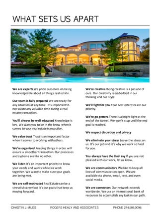 WHAT	 SETS	 US	 APART
We	
  are	
  experts	
  We	
  pride	
  ourselves	
  on	
  being	
  
knowledgeable	
  about	
  all	
  things	
  real	
  estate.
Our	
  team	
  is	
  fully	
  prepared	
  We	
  are	
  ready	
  for	
  
any	
  situation	
  at	
  any	
  time.	
  	
  It’s	
  important	
  to	
  
not	
  waste	
  any	
  valuable	
  time	
  during	
  a	
  real	
  
estate	
  transaction.	
  
You’ll	
  always	
  be	
  well	
  educated	
  Knowledge	
  is	
  
key.	
  We	
  want	
  you	
  to	
  be	
  in	
  the	
  know	
  when	
  it	
  
comes	
  to	
  your	
  real	
  estate	
  transaction.	
  
We	
  value	
  trust	
  Trust	
  is	
  an	
  important	
  factor	
  
when	
  it	
  comes	
  to	
  working	
  with	
  others.	
  
We’re	
  organized	
  Keeping	
  things	
  in	
  order	
  will	
  
ensure	
  a	
  smoother	
  transaction.	
  Our	
  processes	
  
and	
  systems	
  are	
  like	
  no	
  other.	
  
We	
  listen	
  It’s	
  an	
  important	
  priority	
  to	
  know	
  
your	
  needs	
  and	
  wants	
  while	
  we	
  work	
  
together.	
  We	
  want	
  to	
  make	
  sure	
  your	
  goals	
  
are	
  being	
  met.	
  
We	
  are	
  self-­‐motivated	
  Real	
  Estate	
  can	
  be	
  a	
  
stressful	
  career	
  but	
  it’s	
  our	
  goals	
  that	
  keep	
  us	
  
moving	
  forward.	
  
We’re	
  creative	
  Being	
  creative	
  is	
  a	
  passion	
  of	
  
ours.	
  Our	
  creativity	
  is	
  embedded	
  in	
  our	
  
thinking	
  and	
  our	
  style.	
  
We’ll	
  fight	
  for	
  you	
  Your	
  best	
  interests	
  are	
  our	
  
priority.	
  
We’re	
  go	
  getters	
  There	
  is	
  a	
  bright	
  light	
  at	
  the	
  
end	
  of	
  the	
  tunnel.	
  We	
  won’t	
  stop	
  until	
  the	
  end	
  
goal	
  is	
  reached.	
  
We	
  respect	
  discretion	
  and	
  privacy
We	
  eliminate	
  your	
  stress	
  Leave	
  the	
  stress	
  on	
  
us.	
  It’s	
  our	
  job	
  and	
  it’s	
  why	
  we	
  work	
  so	
  hard	
  
for	
  you.
You	
  always	
  have	
  the	
  final	
  say	
  If	
  you	
  are	
  not	
  
pleased	
  with	
  our	
  work,	
  let	
  us	
  know.	
  
We	
  are	
  communicators	
  We	
  like	
  to	
  keep	
  all	
  
lines	
  of	
  communication	
  open.	
  We	
  are	
  
available	
  via	
  phone,	
  email,	
  text,	
  and	
  even	
  
social	
  media.
We	
  are	
  connectors	
  Our	
  network	
  extends	
  
worldwide.	
  We	
  use	
  an	
  international	
  bank	
  of	
  
resources	
  to	
  accomplish	
  any	
  task	
  in	
  our	
  path.	
  
CHASTIN J. MILES ROGERS HEALY AND ASSOCIATES PHONE 214.586.0096
 