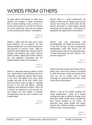 WORDS	 FROM	 OTHERS
He goes above and beyond to make your
requests are handled. I would recommend
him to anyone looking to buy a home in a
certain area because he will do his research.
He works around the clock and will respond
to your communication almost immediately.
Nolan	
  N.
Dallas,	
  TX
Chastin J. Miles and this team were really
great marketers for my property. He was
always available for me to talk to and answer
nay questions or concerns I have . After we
signed the listing agreement, they got right to
working. My property was under contract
within 2 weeks. I appreciate his hard work on
this and definitely recommend him for
anyone looking to buy or sell a property.
Mani	
  R.
Irving,	
  TX
Chastin is absolutely amazing. Before I found
him, I spent almost 2 years feeling I was in an
impossible competition against other buyers
in my area. My efforts were never good
enough, and most of the time I didn't even
have the chance to get my offer in. I decided
to give it one last shot before quitting
altogether and switched to Chastin. That is all
it took for my experience to turn around. He
was always one step ahead, in constant
communication with me, and I truly felt I was
in good hands.
Asia	
  H.
Wylie,	
  TX
Chastin Miles is a great professional. He
helped us when we are trying to buy a home
and we were living in a hotel room. He was
patient and gave us many options besides
answering all my questions. I will always be
grateful for the opportunity to met Chastin.
Kristha	
  A.
Frisco,	
  TX
Chastin was very professional and
knowledgeable. He helped me sell my home
in less than 30 days. He had a professional
photographer come take pictures for the
marketing flyers which were beautifully done.
I would recommend you give Chastin a try,
you won't regret it!!
Patti	
  B.
Dallas,	
  TX
Chastin was able to find a great house for my
family and I in less than 3 weeks!! He helped
to make the process simple and painless!! He
even put me In contact with a utility
concierge so I could get the best rates. Great
service from a great agent!
LaToya	
  A.
Arlington,	
  TX
Chastin is one of the hardest working real
estate professionals I know, he is always
seeking new ways to market his listings, learn
and grow, which enables him to provide the
best service possible to his clients. He
genuinely cares about people and enjoys
what he does. Without a doubt, I recommend
Chastin as your real estate agent.
Jackie	
  G.
Dallas,	
  TX
CHASTIN J. MILES ROGERS HEALY AND ASSOCIATES PHONE 214.586.0096
 
