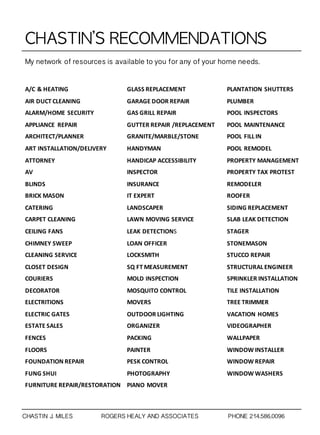CHASTIN’S	 RECOMMENDATIONS
A/C & HEATING
AIR DUCT CLEANING
ALARM/HOME SECURITY
APPLIANCE REPAIR
ARCHITECT/PLANNER
ART INSTALLATION/DELIVERY
ATTORNEY
AV
BLINDS
BRICK MASON
CATERING
CARPET CLEANING
CEILING FANS
CHIMNEY SWEEP
CLEANING SERVICE
CLOSET DESIGN
COURIERS
DECORATOR
ELECTRITIONS
ELECTRIC GATES
ESTATE SALES
FENCES
FLOORS
FOUNDATION REPAIR
FUNG SHUI
FURNITURE REPAIR/RESTORATION
GLASS REPLACEMENT
GARAGE DOOR REPAIR
GAS GRILL REPAIR
GUTTER REPAIR /REPLACEMENT
GRANITE/MARBLE/STONE
HANDYMAN
HANDICAP ACCESSIBILITY
INSPECTOR
INSURANCE
IT EXPERT
LANDSCAPER
LAWN MOVING SERVICE
LEAK DETECTIONS
LOAN OFFICER
LOCKSMITH
SQ FT MEASUREMENT
MOLD INSPECTION
MOSQUITO CONTROL
MOVERS
OUTDOOR LIGHTING
ORGANIZER
PACKING
PAINTER
PESK CONTROL
PHOTOGRAPHY
PIANO MOVER
PLANTATION SHUTTERS
PLUMBER
POOL INSPECTORS
POOL MAINTENANCE
POOL FILL IN
POOL REMODEL
PROPERTY MANAGEMENT
PROPERTY TAX PROTEST
REMODELER
ROOFER
SIDING REPLACEMENT
SLAB LEAK DETECTION
STAGER
STONEMASON
STUCCO REPAIR
STRUCTURAL ENGINEER
SPRINKLER INSTALLATION
TILE INSTALLATION
TREE TRIMMER
VACATION HOMES
VIDEOGRAPHER
WALLPAPER
WINDOW INSTALLER
WINDOW REPAIR
WINDOW WASHERS
My network of resources is available to you for any of your home needs.
CHASTIN J. MILES ROGERS HEALY AND ASSOCIATES PHONE 214.586.0096
 