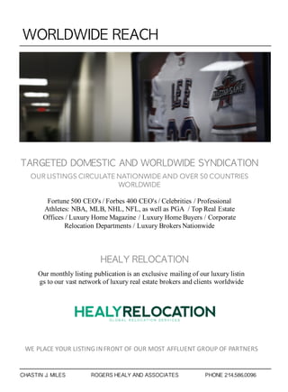 WORLDWIDE	 REACH
TARGETED	 DOMESTIC	 AND	 WORLDWIDE	 SYNDICATION
OUR LISTINGS CIRCULATE NATIONWIDE AND OVER 50 COUNTRIES
WORLDWIDE
Fortune 500 CEO's / Forbes 400 CEO's / Celebrities / Professional
Athletes: NBA, MLB, NHL, NFL, as well as PGA / Top Real Estate
Offices / Luxury Home Magazine / Luxury Home Buyers / Corporate
Relocation Departments / Luxury Brokers Nationwide
HEALY	 RELOCATION
Our monthly listing publication is an exclusive mailing of our luxury listin
gs to our vast network of luxury real estate brokers and clients worldwide
WE PLACE YOUR LISTING INFRONT OF OUR MOST AFFLUENT GROUP OF PARTNERS
CHASTIN J. MILES ROGERS HEALY AND ASSOCIATES PHONE 214.586.0096
 