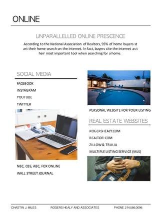 ONLINE
UNPARALLELLED	 ONLINE	 PRESCENCE
According to the National Association of Realtors, 95% of home buyers st
art their home search on the internet. In fact, buyers cite the internet as t
heir most important tool when searching for a home.
SOCIAL	 MEDIA
REAL	 ESTATE	 WEBSITES
FACEBOOK
INSTAGRAM
YOUTUBE
TWITTER
NBC,	
  CBS,	
  ABC,	
  FOX	
  ONLINE
WALL	
  STREET	
  JOURNAL
PERSONAL	
  WEBSITE	
  FOR	
  YOUR	
  LISTING
ROGERSHEALY.COM
REALTOR.COM
ZILLOW	
  &	
  TRULIA
MULTIPLE	
  LISTING	
  SERVICE	
  (MLS)
CHASTIN J. MILES ROGERS HEALY AND ASSOCIATES PHONE 214.586.0096
 