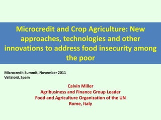 Microcredit and Crop Agriculture: New
approaches, technologies and other
innovations to address food insecurity among
the poor
Microcredit Summit, November 2011
Vallaloid, Spain

Calvin Miller
Agribusiness and Finance Group Leader
Food and Agriculture Organization of the UN
Rome, Italy

 