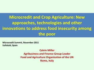 Microcredit and Crop Agriculture: New
    approaches, technologies and other
innovations to address food insecurity among
                  the poor
Microcredit Summit, November 2011
Vallaloid, Spain

                               Calvin Miller
                  Agribusiness and Finance Group Leader
                Food and Agriculture Organization of the UN
                                Rome, Italy
 