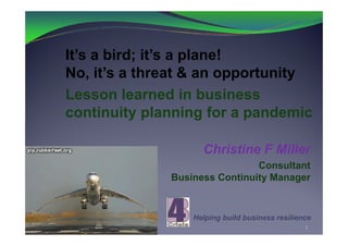 It’s a bird; it’s a plane!
No, it’s a threat & an opportunity
Lesson learned in business
continuity planning for a pandemic

                    Christine F Miller
                               Consultant
              Business Continuity Manager


                  Helping build business resilience
                                                 1
 