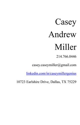Casey
                    Andrew
                     Miller
                          214.766.0446

          casey.caseymiller@gmail.com

      linkedin.com/in/caseymillergenius

10723 Earlshire Drive, Dallas, TX 75229
 