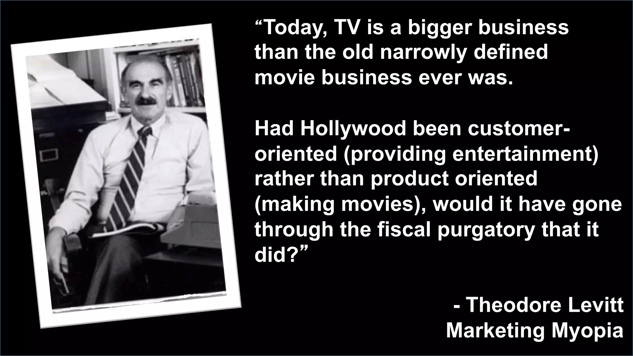 “Today, TV is a bigger business
than the old narrowly defined
movie business ever was.
Had Hollywood been customer-
oriented (providing entertainment)
rather than product oriented
(making movies), would it have gone
through the fiscal purgatory that it
did?”
- Theodore Levitt
Marketing Myopia
 
