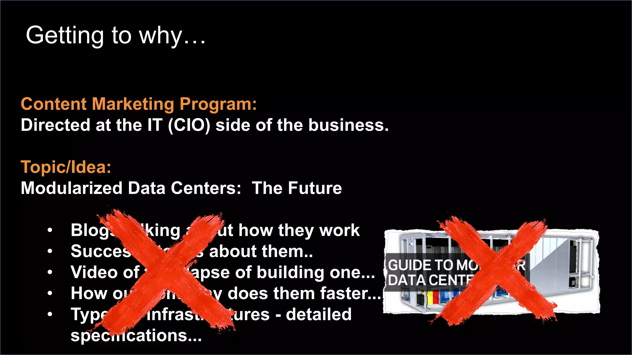 Content Marketing Program:
Directed at the IT (CIO) side of the business.
Topic/Idea:
Modularized Data Centers: The Future
•  Blogs talking about how they work
•  Success stories about them..
•  Video of time lapse of building one...
•  How our company does them faster...
•  Types of infrastructures - detailed
specifications...
Getting to why…
 