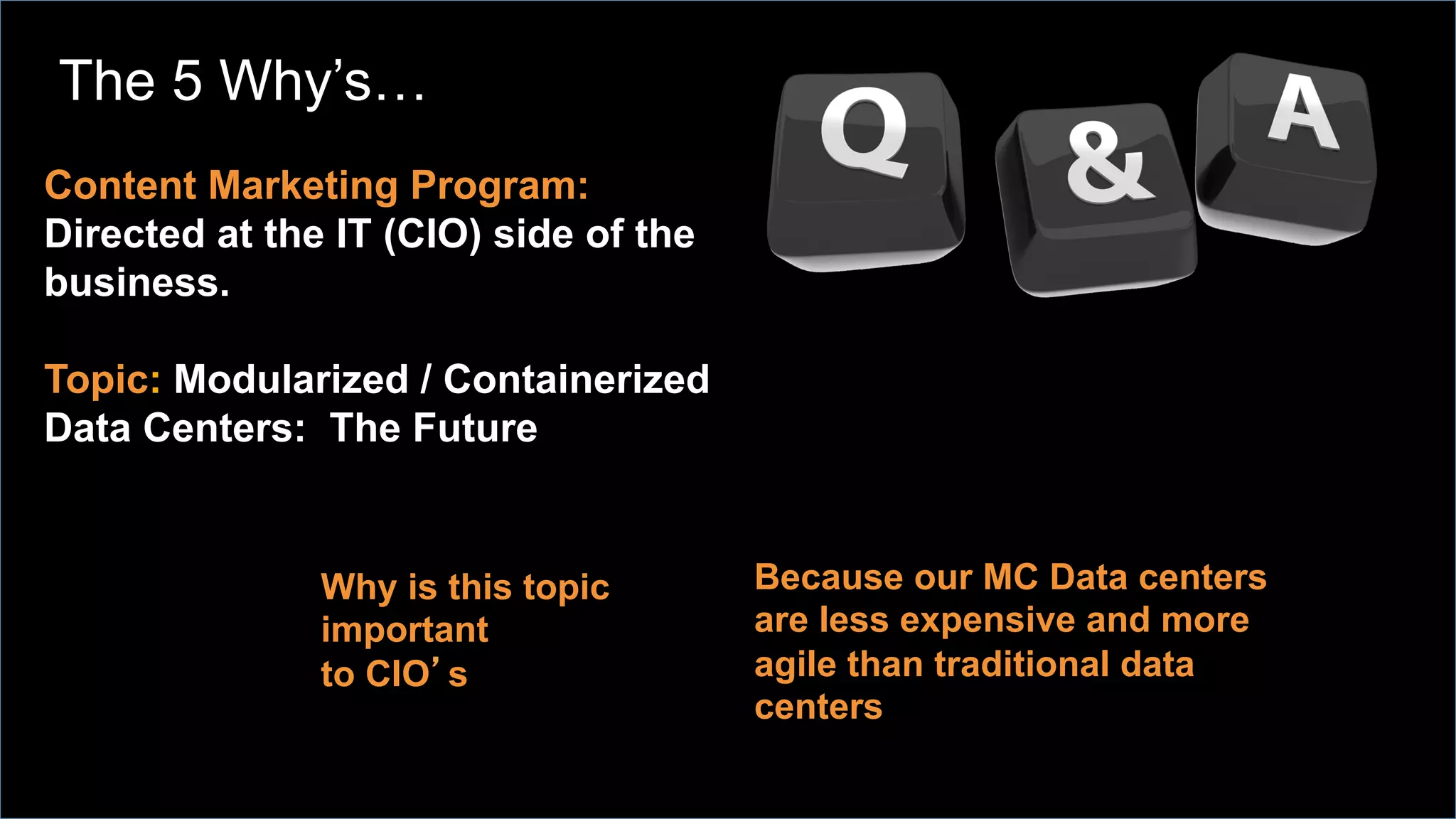 Content Marketing Program:
Directed at the IT (CIO) side of the
business.
Topic: Modularized / Containerized
Data Centers: The Future
Why is this topic
important
to CIO’s
Because our MC Data centers
are less expensive and more
agile than traditional data
centers
The 5 Why’s…
 
