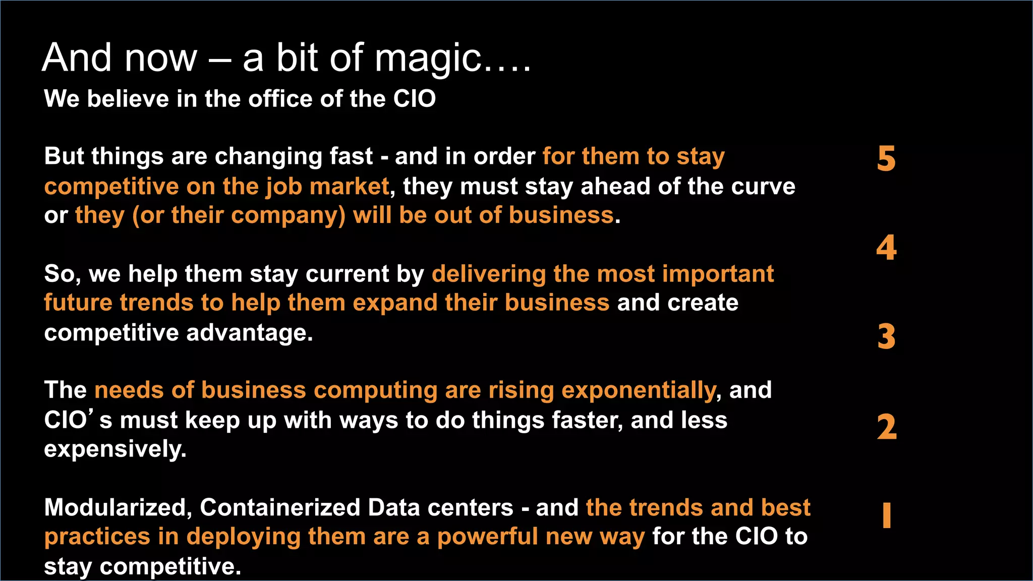 We believe in the office of the CIO
But things are changing fast - and in order for them to stay
competitive on the job market, they must stay ahead of the curve
or they (or their company) will be out of business.
So, we help them stay current by delivering the most important
future trends to help them expand their business and create
competitive advantage.
The needs of business computing are rising exponentially, and
CIO’s must keep up with ways to do things faster, and less
expensively.
Modularized, Containerized Data centers - and the trends and best
practices in deploying them are a powerful new way for the CIO to
stay competitive.
5
	

4
	

3
	

2
	

1	
  
And now – a bit of magic….
 