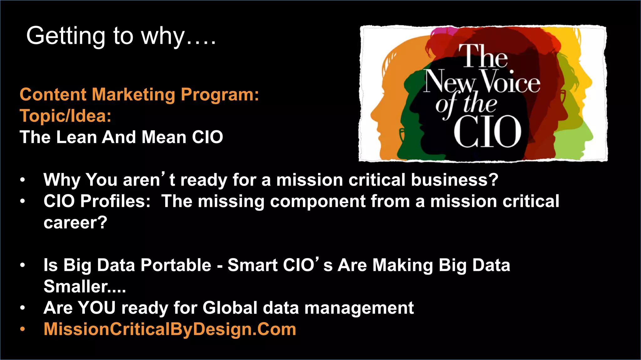 Content Marketing Program:
Topic/Idea:
The Lean And Mean CIO
•  Why You aren’t ready for a mission critical business?
•  CIO Profiles: The missing component from a mission critical
career?
•  Is Big Data Portable - Smart CIO’s Are Making Big Data
Smaller....
•  Are YOU ready for Global data management
•  MissionCriticalByDesign.Com
Getting to why….
 