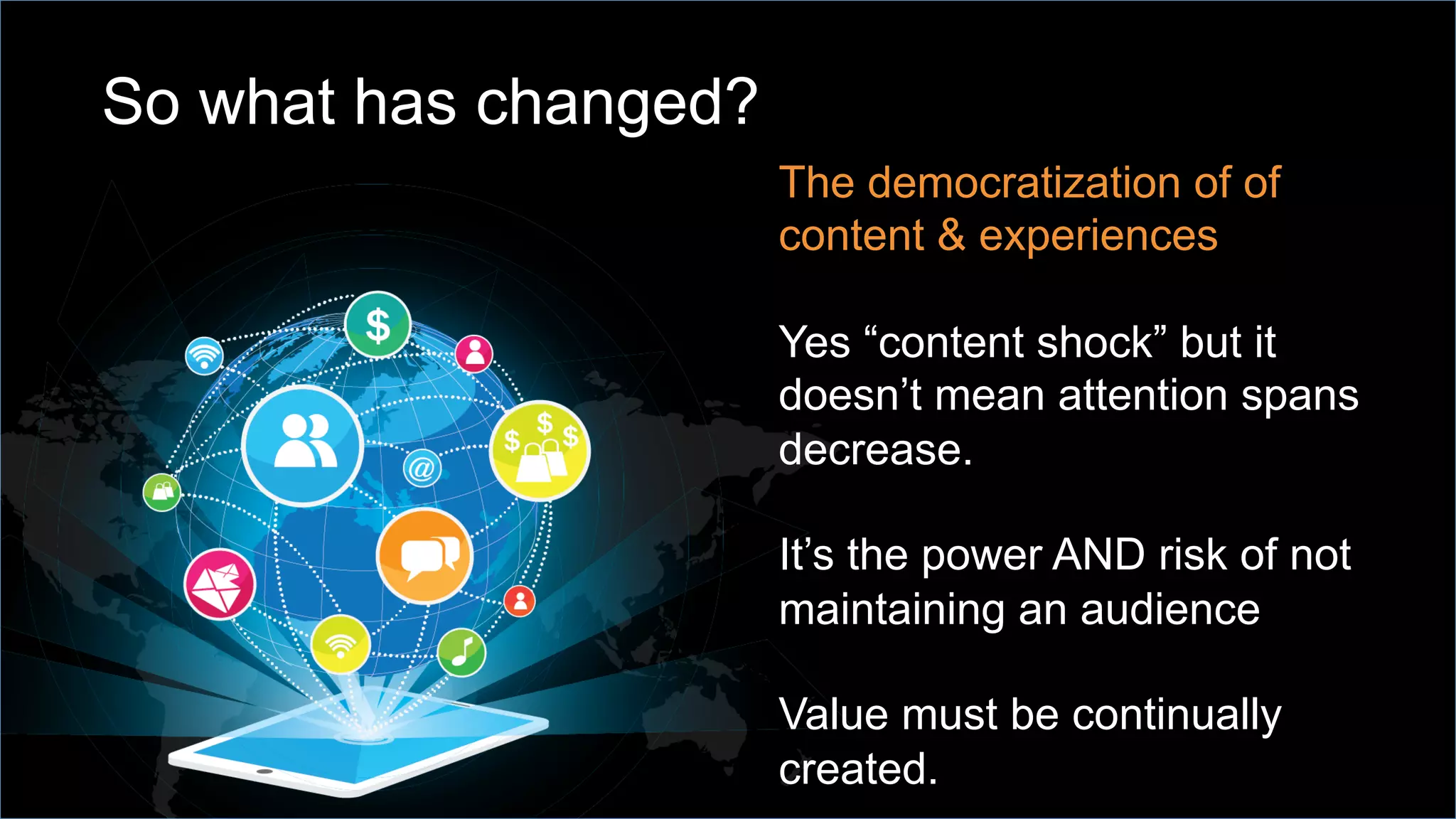 So what has changed?
The democratization of of
content & experiences
Yes “content shock” but it
doesn’t mean attention spans
decrease.
It’s the power AND risk of not
maintaining an audience
Value must be continually
created.
 
