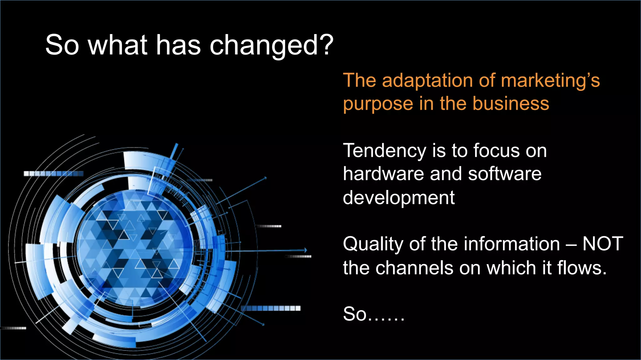 So what has changed?
The adaptation of marketing’s
purpose in the business
Tendency is to focus on
hardware and software
development
Quality of the information – NOT
the channels on which it flows.
So……
 