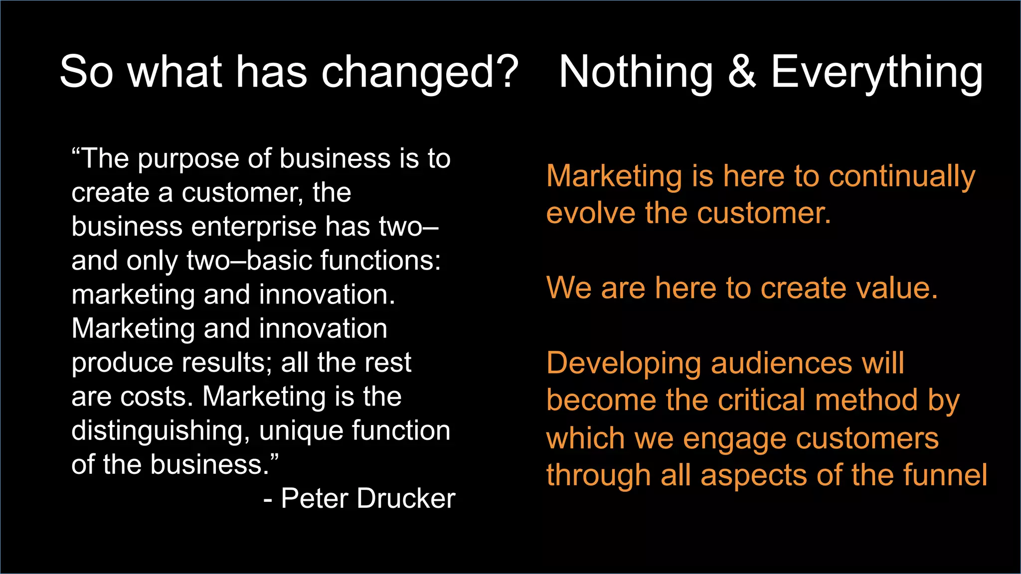 So what has changed? Nothing & Everything
Marketing is here to continually
evolve the customer.
We are here to create value.
Developing audiences will
become the critical method by
which we engage customers
through all aspects of the funnel
“The purpose of business is to
create a customer, the
business enterprise has two–
and only two–basic functions:
marketing and innovation.
Marketing and innovation
produce results; all the rest
are costs. Marketing is the
distinguishing, unique function
of the business.”
- Peter Drucker
 