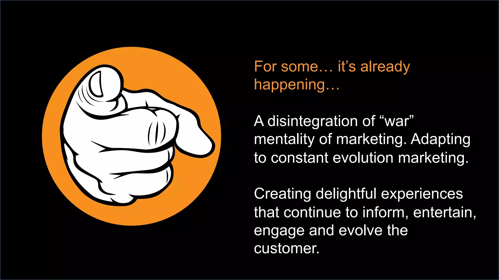 For some… it’s already
happening…
A disintegration of “war”
mentality of marketing. Adapting
to constant evolution marketing.
Creating delightful experiences
that continue to inform, entertain,
engage and evolve the
customer.
 