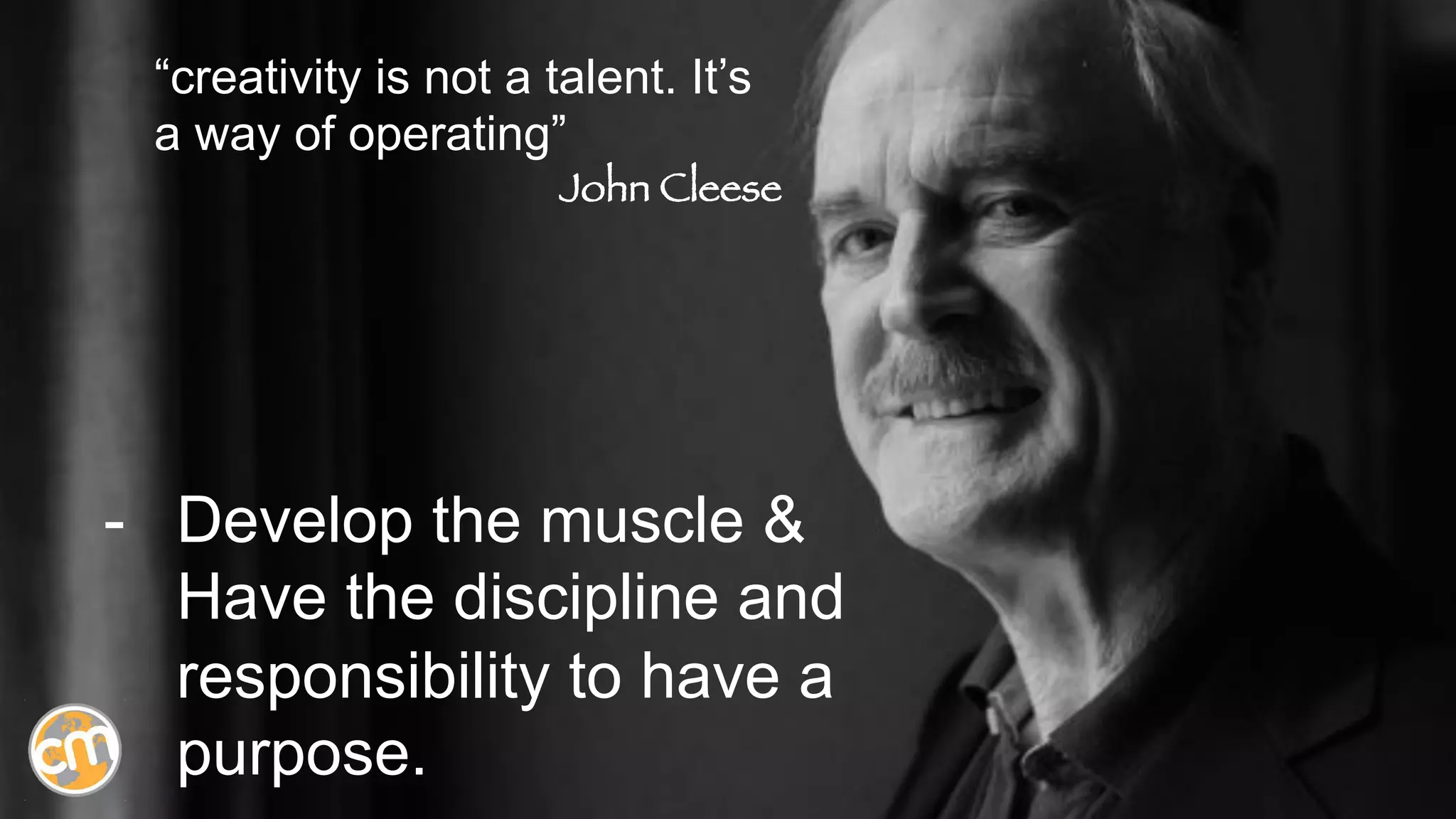 -  Develop the muscle &
Have the discipline and
responsibility to have a
purpose.
“creativity is not a talent. It’s
a way of operating”
John Cleese
 